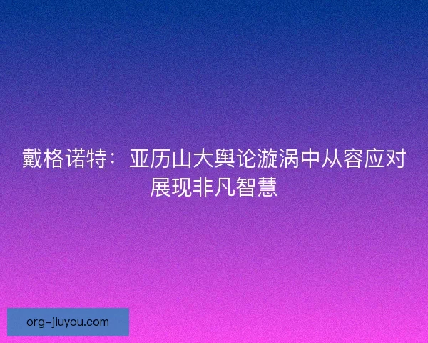 戴格诺特：亚历山大舆论漩涡中从容应对展现非凡智慧
