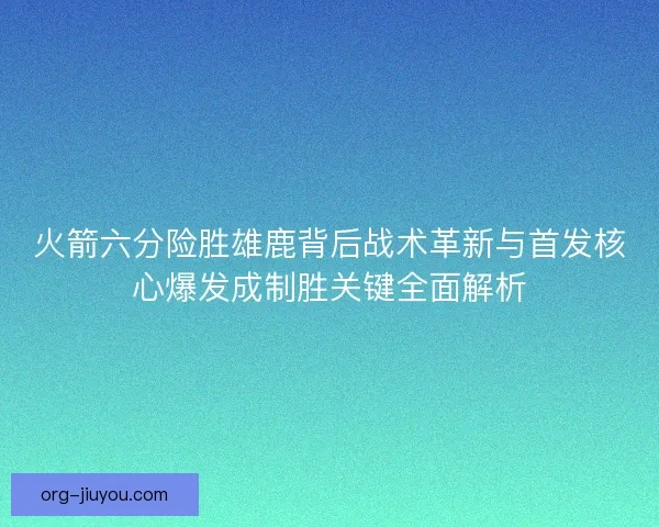 火箭六分险胜雄鹿背后战术革新与首发核心爆发成制胜关键全面解析