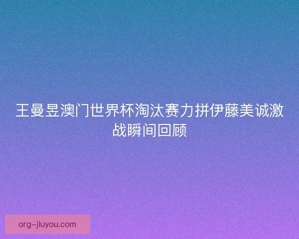 王曼昱澳门世界杯淘汰赛力拼伊藤美诚激战瞬间回顾