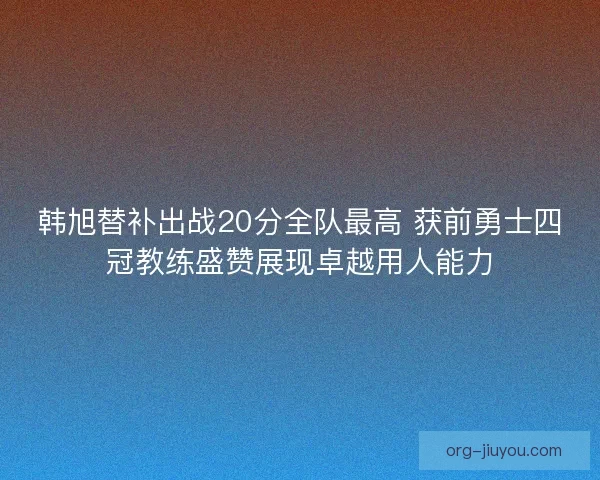 韩旭替补出战20分全队最高 获前勇士四冠教练盛赞展现卓越用人能力
