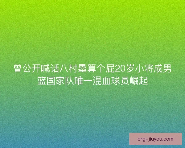 曾公开喊话八村塁算个屁20岁小将成男篮国家队唯一混血球员崛起