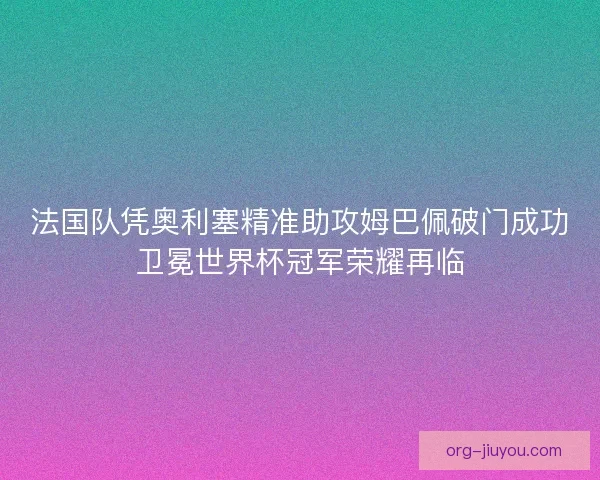 法国队凭奥利塞精准助攻姆巴佩破门成功卫冕世界杯冠军荣耀再临