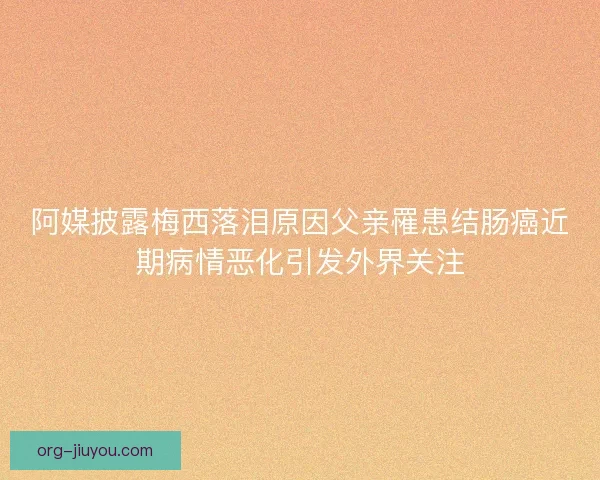 阿媒披露梅西落泪原因父亲罹患结肠癌近期病情恶化引发外界关注